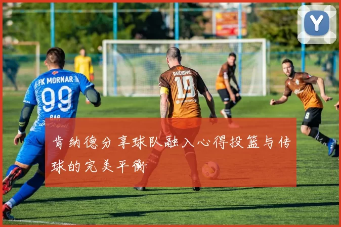 肯纳德分享球队融入心得投篮与传球的完美平衡