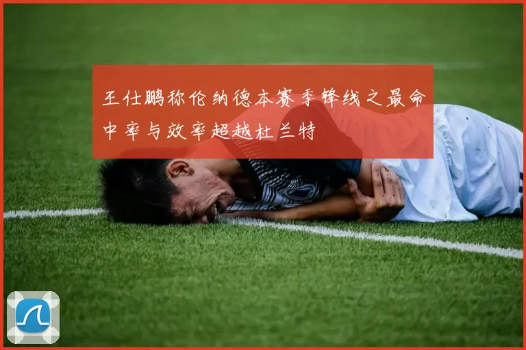 王仕鹏称伦纳德本赛季锋线之最命中率与效率超越杜兰特