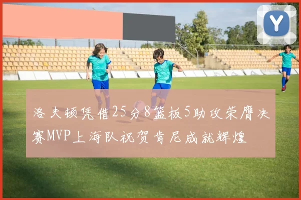 洛夫顿凭借25分8篮板5助攻荣膺决赛MVP上海队祝贺肯尼成就辉煌