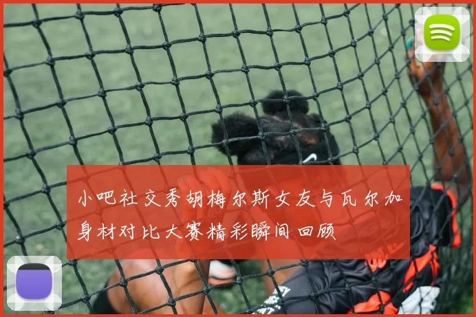 小吧社交秀胡梅尔斯女友与瓦尔加身材对比大赛精彩瞬间回顾