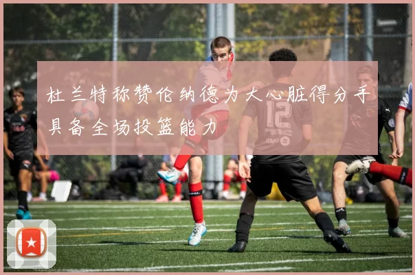 杜兰特称赞伦纳德为大心脏得分手具备全场投篮能力