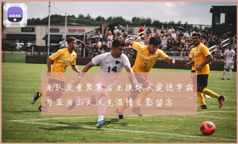 老队友重聚赛后互换球衣爱德华兹与亚历山大沃克温情合影留念