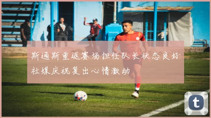 斯通斯重返赛场担任队长状态良好社媒庆祝复出心情激动