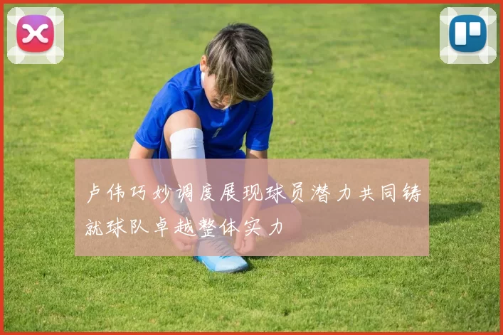 卢伟巧妙调度展现球员潜力共同铸就球队卓越整体实力