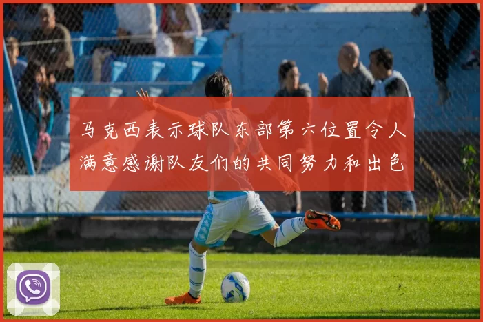 马克西表示球队东部第六位置令人满意感谢队友们的共同努力和出色表现