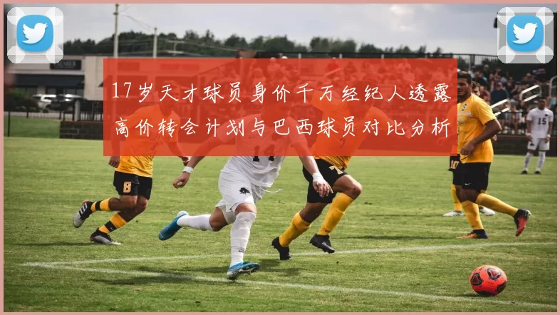 17岁天才球员身价千万经纪人透露高价转会计划与巴西球员对比分析