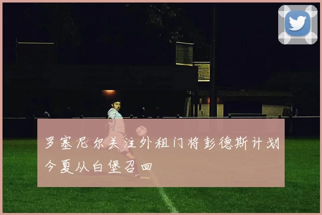 罗塞尼尔关注外租门将彭德斯计划今夏从白堡召回