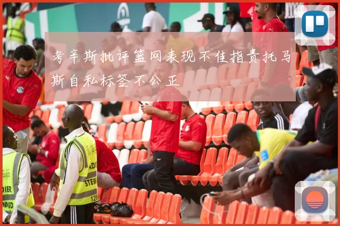 考辛斯批评篮网表现不佳指责托马斯自私标签不公正