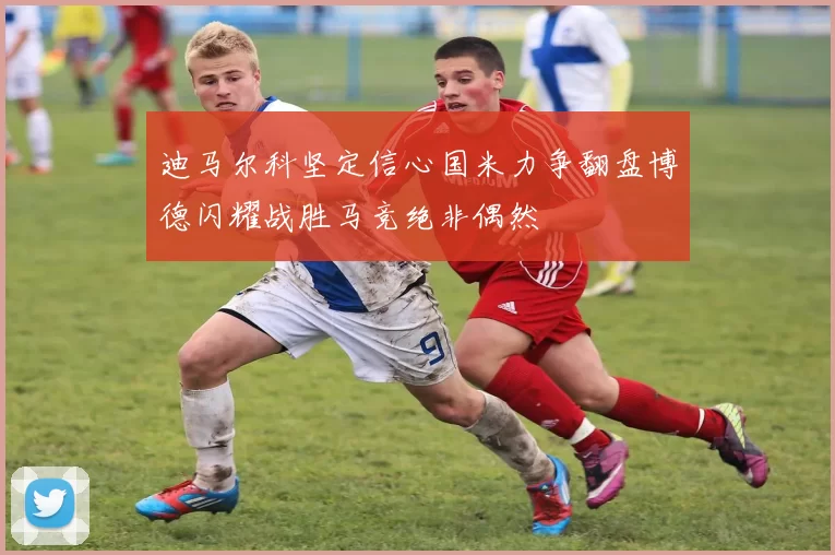 迪马尔科坚定信心国米力争翻盘博德闪耀战胜马竞绝非偶然
