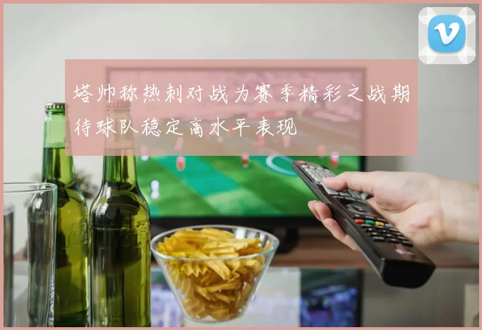 塔帅称热刺对战为赛季精彩之战期待球队稳定高水平表现