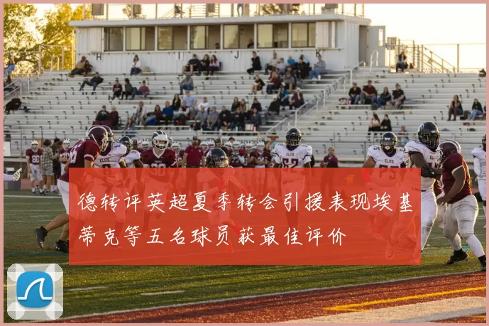 德转评英超夏季转会引援表现埃基蒂克等五名球员获最佳评价