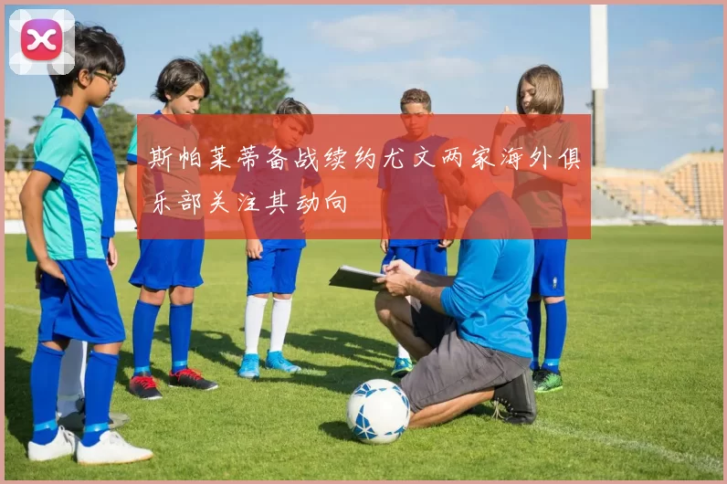 斯帕莱蒂备战续约尤文两家海外俱乐部关注其动向