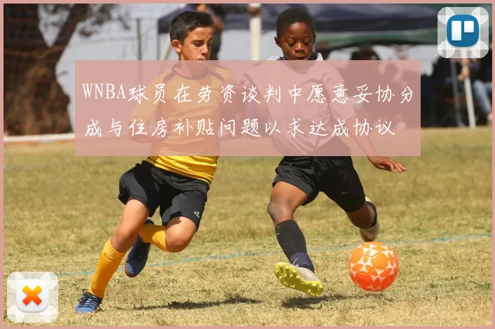 WNBA球员在劳资谈判中愿意妥协分成与住房补贴问题以求达成协议