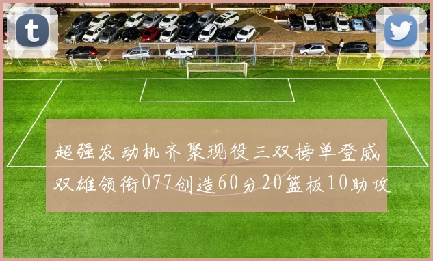 超强发动机齐聚现役三双榜单登威双雄领衔077创造60分20篮板10助攻奇迹