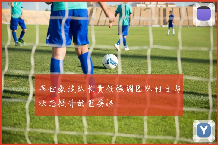 韦世豪谈队长责任强调团队付出与状态提升的重要性