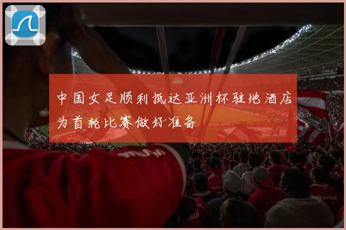 中国女足顺利抵达亚洲杯驻地酒店为首轮比赛做好准备