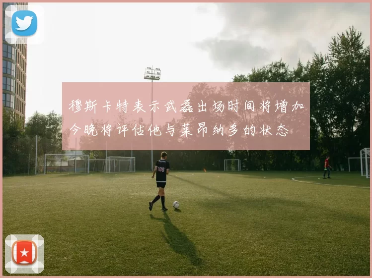 穆斯卡特表示武磊出场时间将增加今晚将评估他与莱昂纳多的状态