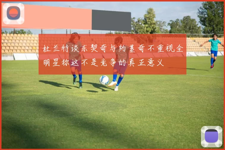 杜兰特谈东契奇与约基奇不重视全明星称这不是竞争的真正意义