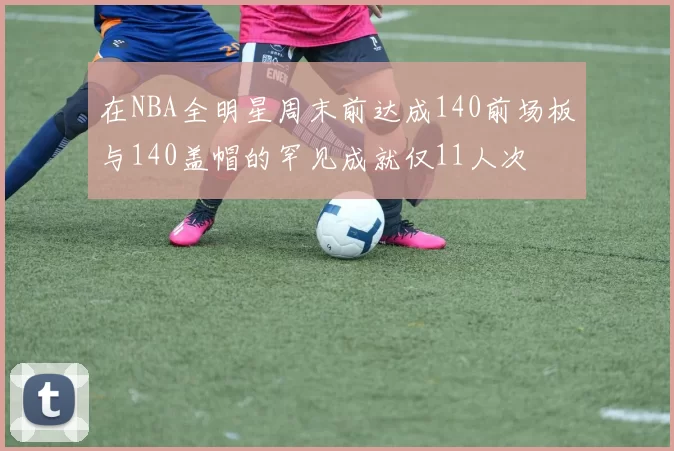在NBA全明星周末前达成140前场板与140盖帽的罕见成就仅11人次
