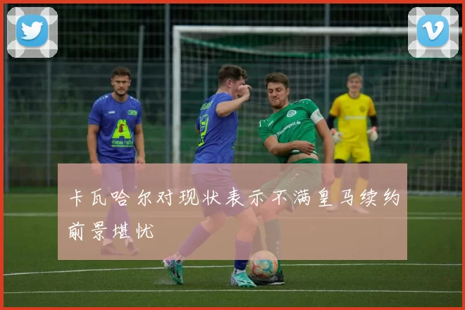 卡瓦哈尔对现状表示不满皇马续约前景堪忧